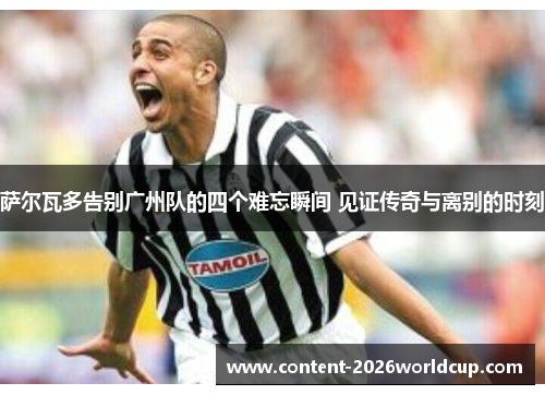 萨尔瓦多告别广州队的四个难忘瞬间 见证传奇与离别的时刻