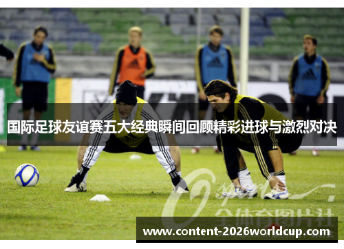国际足球友谊赛五大经典瞬间回顾精彩进球与激烈对决