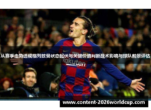 从赛季走势透视格列兹曼状态起伏与关键价值判断战术影响与球队前景评估