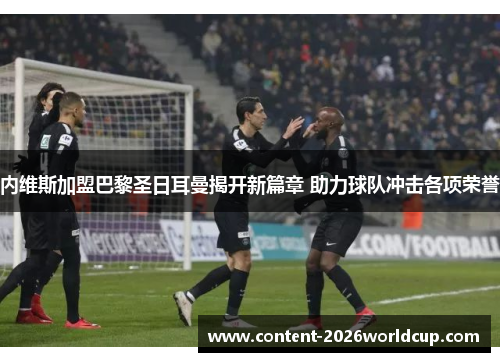 内维斯加盟巴黎圣日耳曼揭开新篇章 助力球队冲击各项荣誉