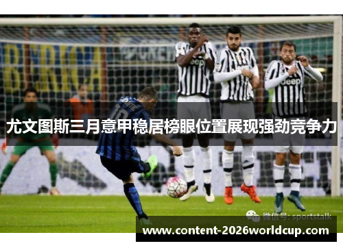 尤文图斯三月意甲稳居榜眼位置展现强劲竞争力