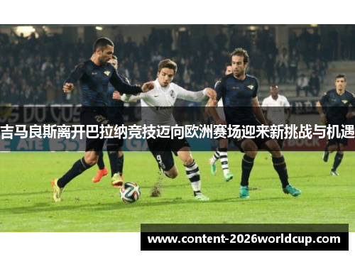 吉马良斯离开巴拉纳竞技迈向欧洲赛场迎来新挑战与机遇